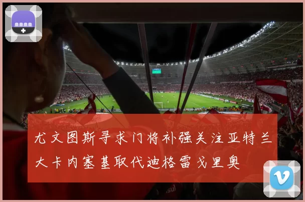 尤文图斯寻求门将补强关注亚特兰大卡内塞基取代迪格雷戈里奥