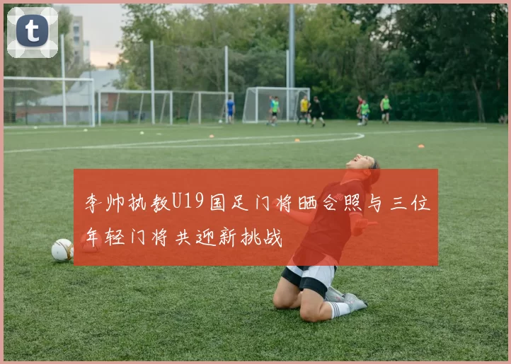 李帅执教U19国足门将晒合照与三位年轻门将共迎新挑战