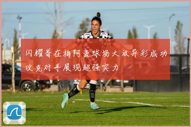 闪耀哥在梅阿查球场大放异彩成功攻克对手展现超强实力
