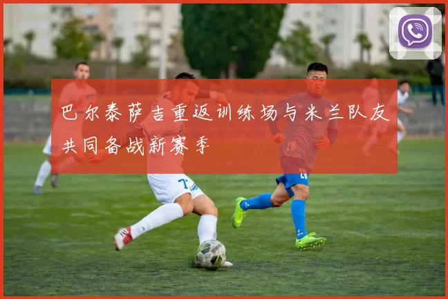 巴尔泰萨吉重返训练场与米兰队友共同备战新赛季