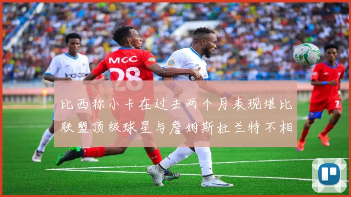 比西称小卡在过去两个月表现堪比联盟顶级球星与詹姆斯杜兰特不相上下