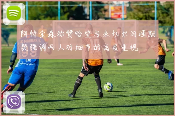阿特金森称赞哈登与米切尔沟通默契强调两人对细节的高度重视