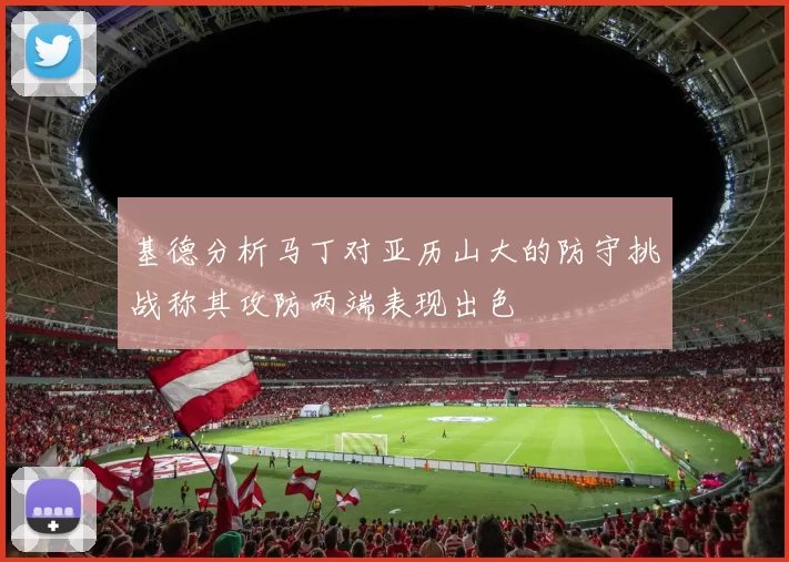 基德分析马丁对亚历山大的防守挑战称其攻防两端表现出色