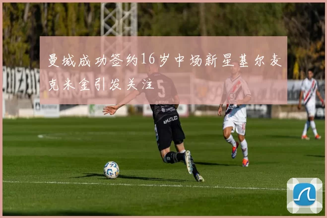 曼城成功签约16岁中场新星基尔麦克米金引发关注