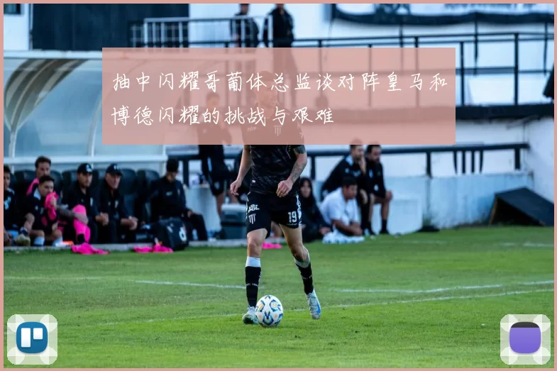 抽中闪耀哥葡体总监谈对阵皇马和博德闪耀的挑战与艰难