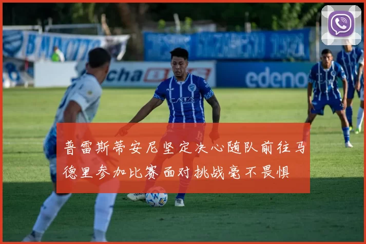 普雷斯蒂安尼坚定决心随队前往马德里参加比赛面对挑战毫不畏惧