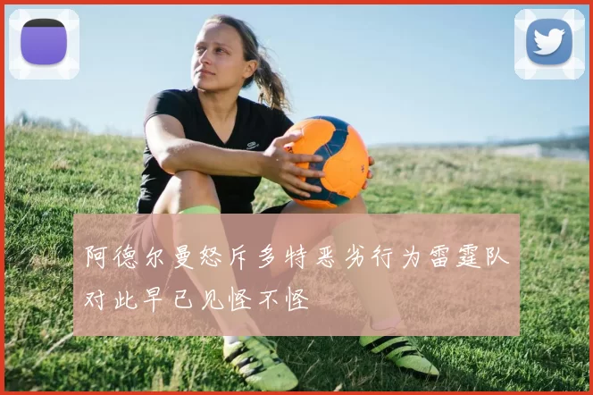阿德尔曼怒斥多特恶劣行为雷霆队对此早已见怪不怪