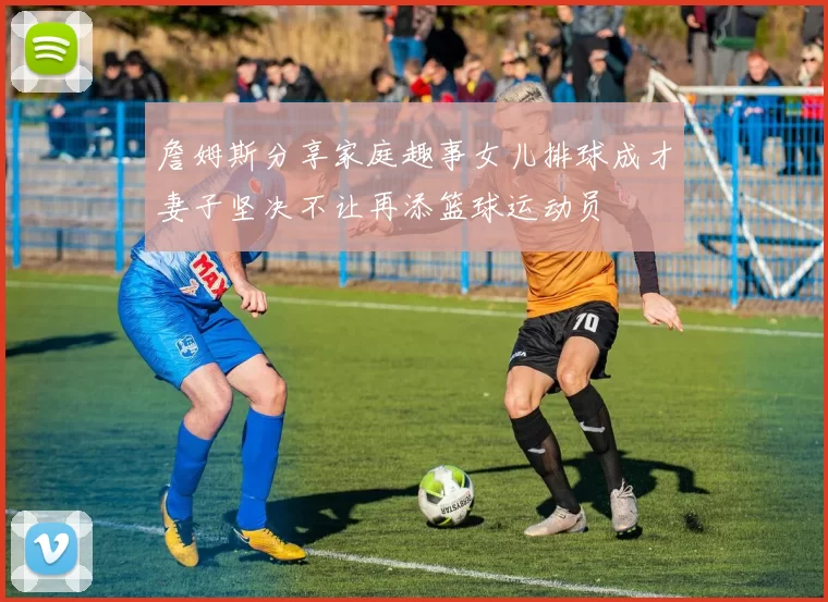 詹姆斯分享家庭趣事女儿排球成才妻子坚决不让再添篮球运动员
