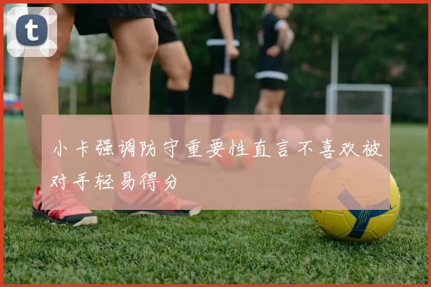 小卡强调防守重要性直言不喜欢被对手轻易得分