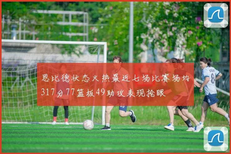 恩比德状态火热最近七场比赛场均317分77篮板49助攻表现抢眼