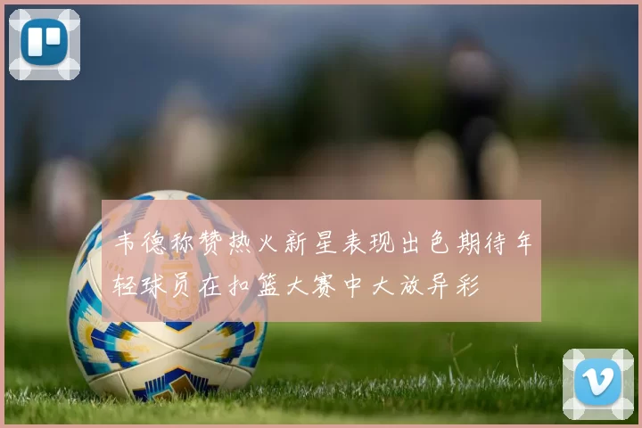 韦德称赞热火新星表现出色期待年轻球员在扣篮大赛中大放异彩