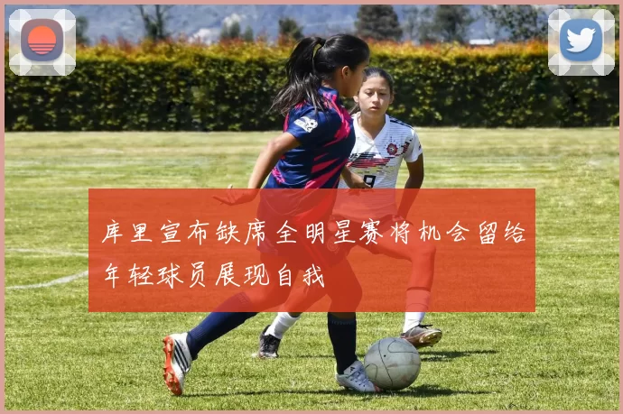库里宣布缺席全明星赛将机会留给年轻球员展现自我