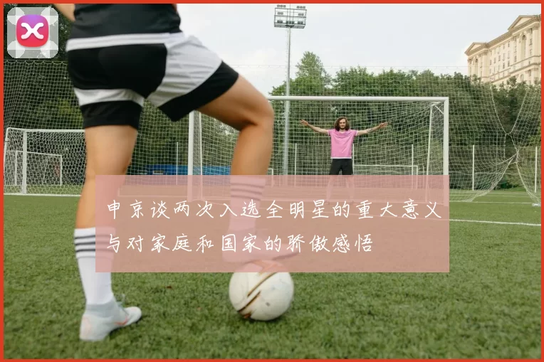 申京谈两次入选全明星的重大意义与对家庭和国家的骄傲感悟
