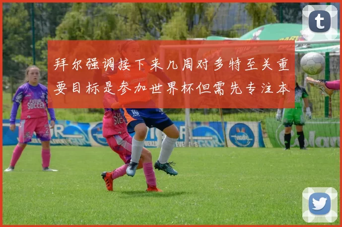 拜尔强调接下来几周对多特至关重要目标是参加世界杯但需先专注本赛季表现