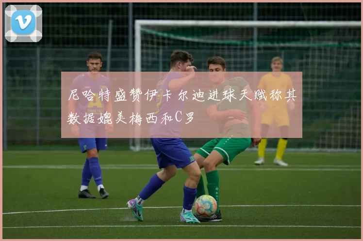 尼哈特盛赞伊卡尔迪进球天赋称其数据媲美梅西和C罗