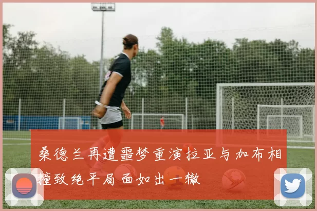 桑德兰再遭噩梦重演拉亚与加布相撞致绝平局面如出一辙