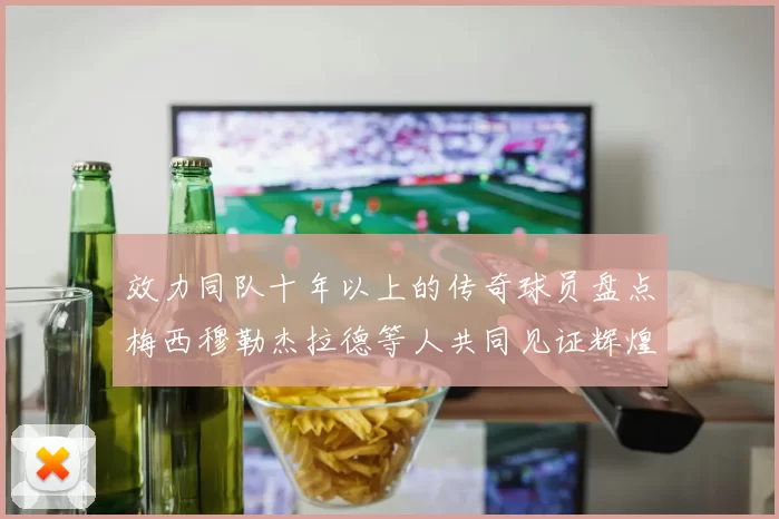 效力同队十年以上的传奇球员盘点梅西穆勒杰拉德等人共同见证辉煌岁月
