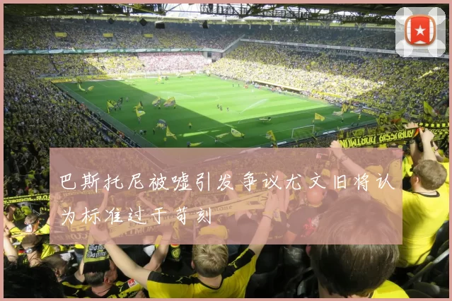 巴斯托尼被嘘引发争议尤文旧将认为标准过于苛刻