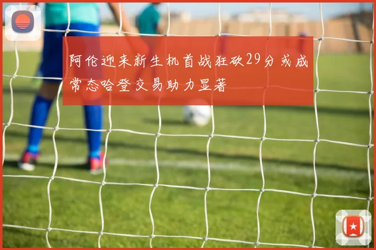 阿伦迎来新生机首战狂砍29分或成常态哈登交易助力显著