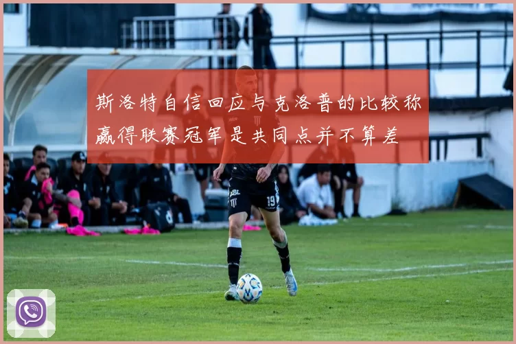 斯洛特自信回应与克洛普的比较称赢得联赛冠军是共同点并不算差