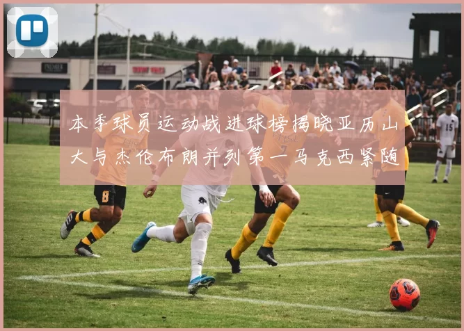 本季球员运动战进球榜揭晓亚历山大与杰伦布朗并列第一马克西紧随其后