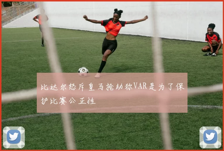 比达尔怒斥皇马抢劫称VAR是为了保护比赛公正性