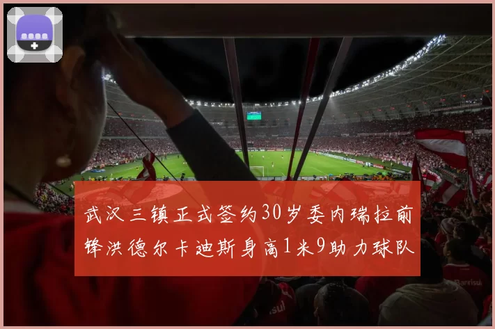武汉三镇正式签约30岁委内瑞拉前锋洪德尔卡迪斯身高1米9助力球队新赛季
