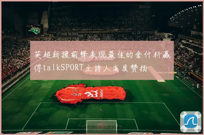 英超新援前锋表现最佳的舍什科赢得talkSPORT主持人高度赞扬