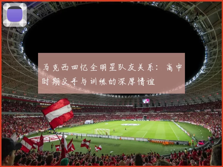 马克西回忆全明星队友关系：高中时期交手与训练的深厚情谊