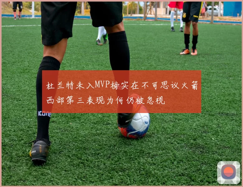 杜兰特未入MVP榜实在不可思议火箭西部第三表现为何仍被忽视