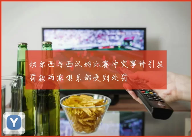 切尔西与西汉姆比赛冲突事件引发罚款两家俱乐部受到处罚